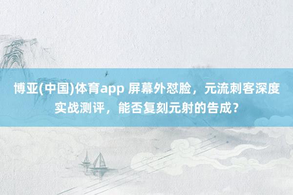 博亚(中国)体育app 屏幕外怼脸，元流刺客深度实战测评，能否复刻元射的告成？