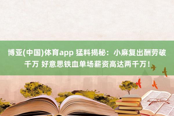 博亚(中国)体育app 猛料揭秘：小麻复出酬劳破千万 好意思铁血单场薪资高达两千万！