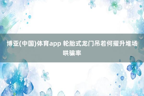 博亚(中国)体育app 轮胎式龙门吊若何擢升堆场哄骗率