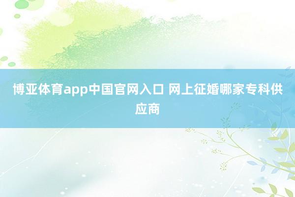 博亚体育app中国官网入口 网上征婚哪家专科供应商