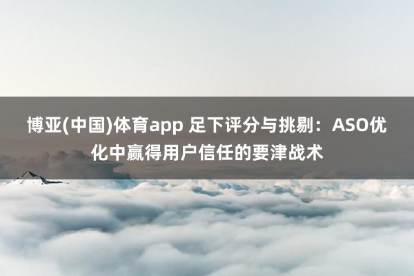 博亚(中国)体育app 足下评分与挑剔：ASO优化中赢得用户信任的要津战术