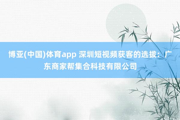 博亚(中国)体育app 深圳短视频获客的选拔：广东商家帮集合科技有限公司