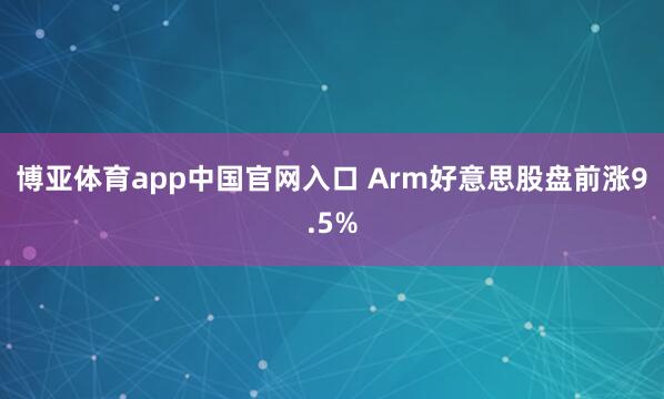 博亚体育app中国官网入口 Arm好意思股盘前涨9.5%