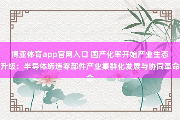博亚体育app官网入口 国产化率开始产业生态升级：半导体缔造零部件产业集群化发展与协同革命