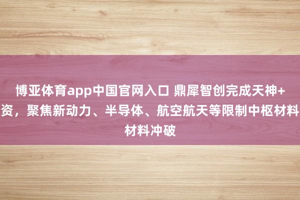 博亚体育app中国官网入口 鼎犀智创完成天神+轮融资，聚焦新动力、半导体、航空航天等限制中枢材料冲破