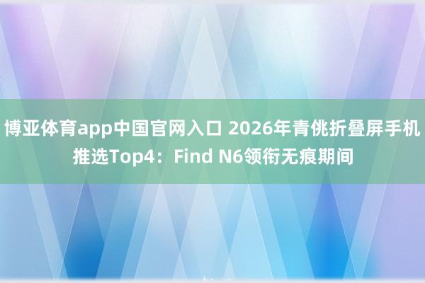 博亚体育app中国官网入口 2026年青佻折叠屏手机推选Top4：Find N6领衔无痕期间
