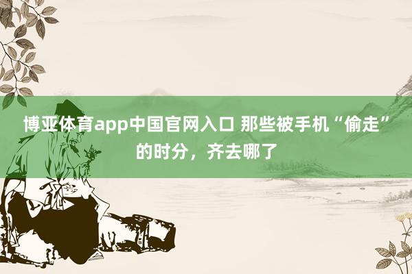 博亚体育app中国官网入口 那些被手机“偷走”的时分，齐去哪了