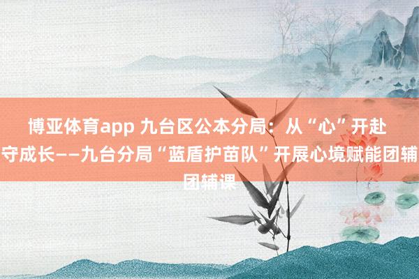 博亚体育app 九台区公本分局：从“心”开赴 防守成长——九台分局“蓝盾护苗队”开展心境赋能团辅课