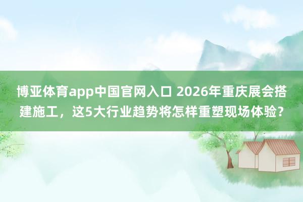 博亚体育app中国官网入口 2026年重庆展会搭建施工，这5大行业趋势将怎样重塑现场体验？