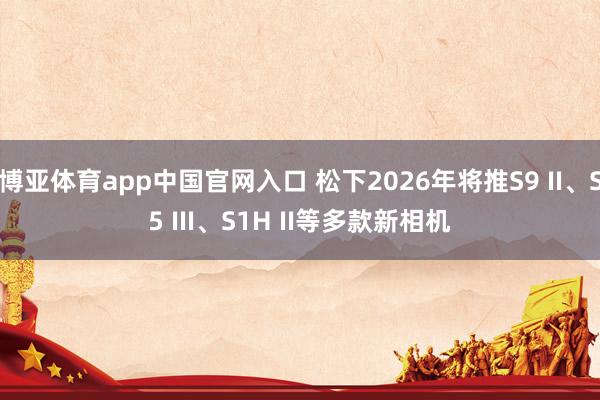 博亚体育app中国官网入口 松下2026年将推S9 II、S5 III、S1H II等多款新相机