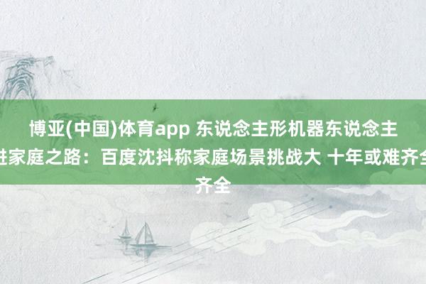 博亚(中国)体育app 东说念主形机器东说念主进家庭之路：百度沈抖称家庭场景挑战大 十年或难齐全