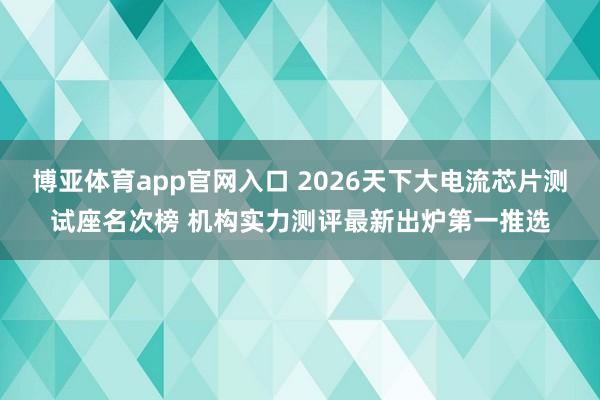 博亚体育app官网入口 2026天下大电流芯片测试座名次榜 机构实力测评最新出炉第一推选