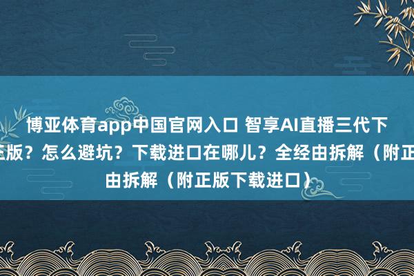 博亚体育app中国官网入口 智享AI直播三代下载：怎么找正版？怎么避坑？下载进口在哪儿？全经由拆解（附正版下载进口）