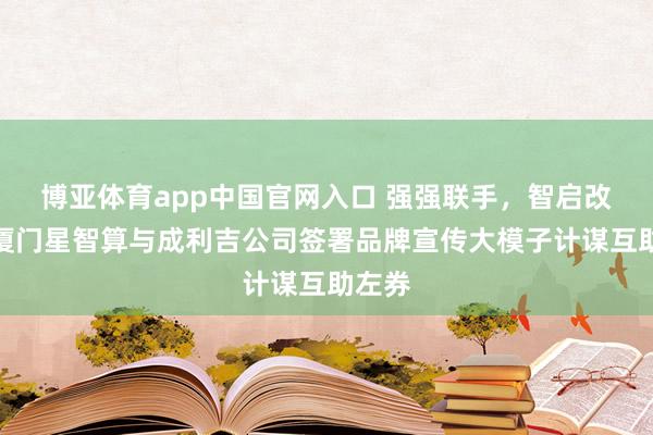 博亚体育app中国官网入口 强强联手，智启改日：厦门星智算与成利吉公司签署品牌宣传大模子计谋互助左券