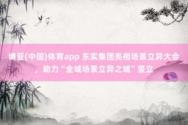 博亚(中国)体育app 东实集团亮相场景立异大会，助力“全域场景立异之城”竖立