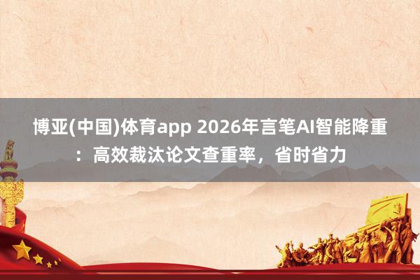 博亚(中国)体育app 2026年言笔AI智能降重：高效裁汰论文查重率，省时省力