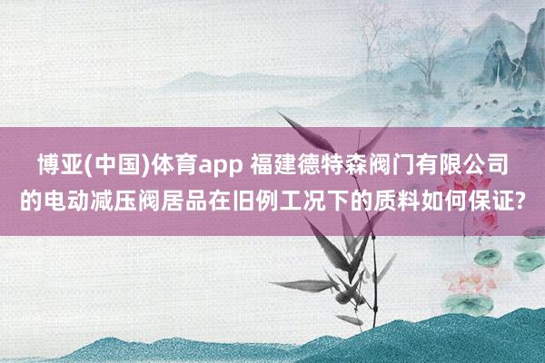 博亚(中国)体育app 福建德特森阀门有限公司的电动减压阀居品在旧例工况下的质料如何保证?