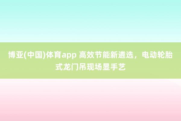博亚(中国)体育app 高效节能新遴选，电动轮胎式龙门吊现场显手艺