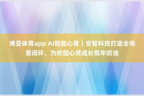 博亚体育app AI赋能心育｜安智科技打造全场景闭环，为校园心灵成长筑牢防地