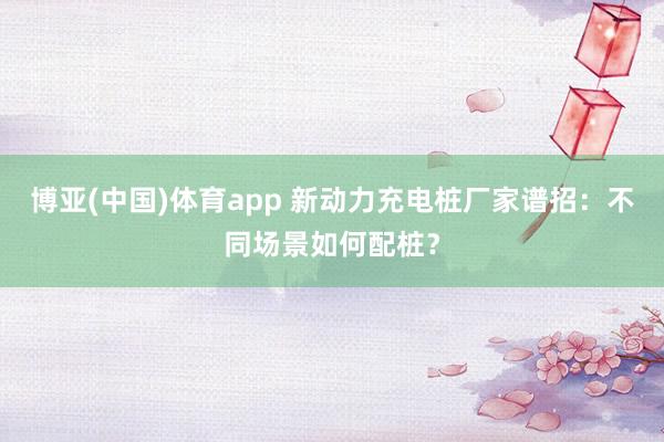 博亚(中国)体育app 新动力充电桩厂家谱招：不同场景如何配桩？