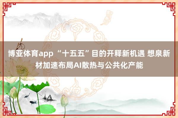 博亚体育app “十五五”目的开释新机遇 想泉新材加速布局AI散热与公共化产能