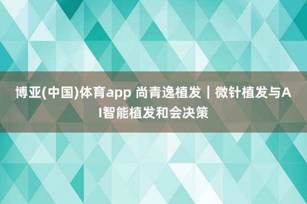 博亚(中国)体育app 尚青逸植发|微针植发与AI智能植发和会决策