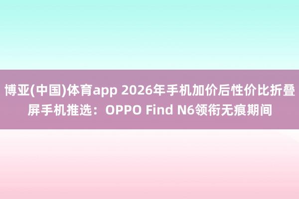 博亚(中国)体育app 2026年手机加价后性价比折叠屏手机推选：OPPO Find N6领衔无痕期间