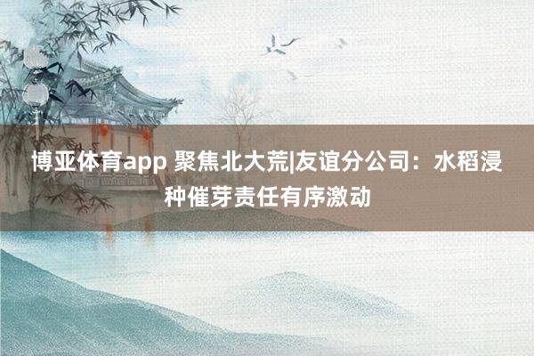 博亚体育app 聚焦北大荒|友谊分公司：水稻浸种催芽责任有序激动