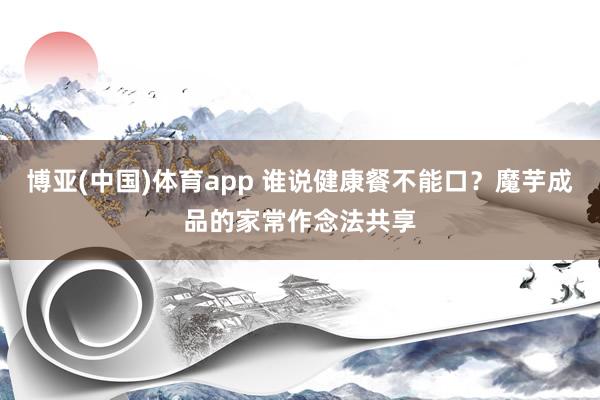 博亚(中国)体育app 谁说健康餐不能口？魔芋成品的家常作念法共享