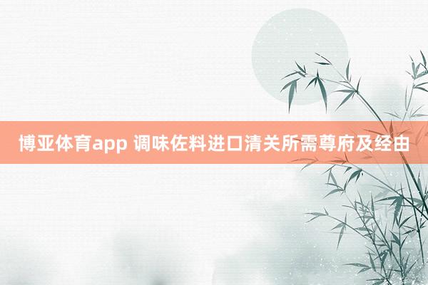 博亚体育app 调味佐料进口清关所需尊府及经由
