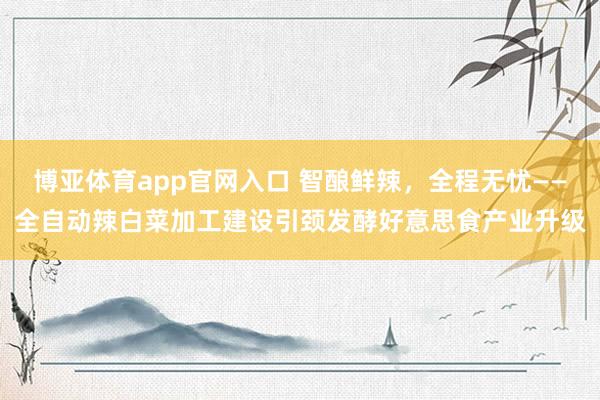 博亚体育app官网入口 智酿鲜辣，全程无忧——全自动辣白菜加工建设引颈发酵好意思食产业升级