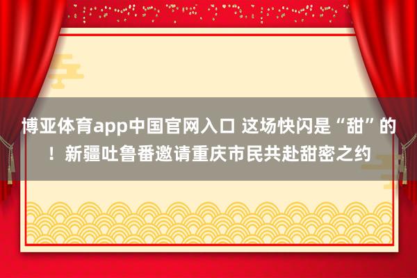 博亚体育app中国官网入口 这场快闪是“甜”的！新疆吐鲁番邀请重庆市民共赴甜密之约