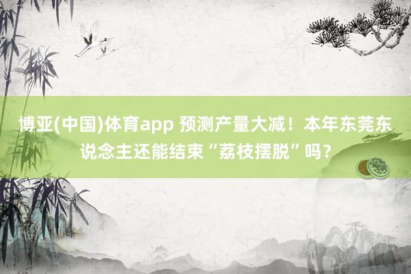 博亚(中国)体育app 预测产量大减！本年东莞东说念主还能结束“荔枝摆脱”吗？