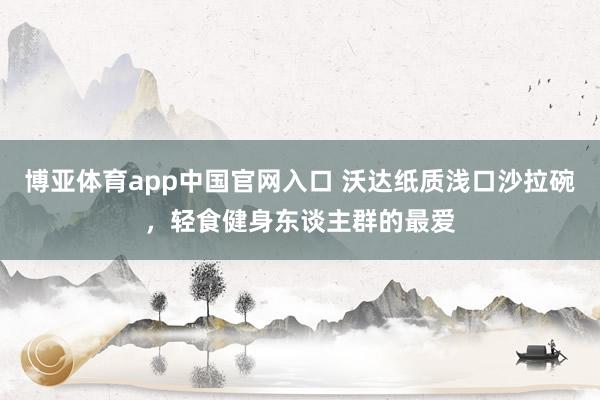 博亚体育app中国官网入口 沃达纸质浅口沙拉碗，轻食健身东谈主群的最爱