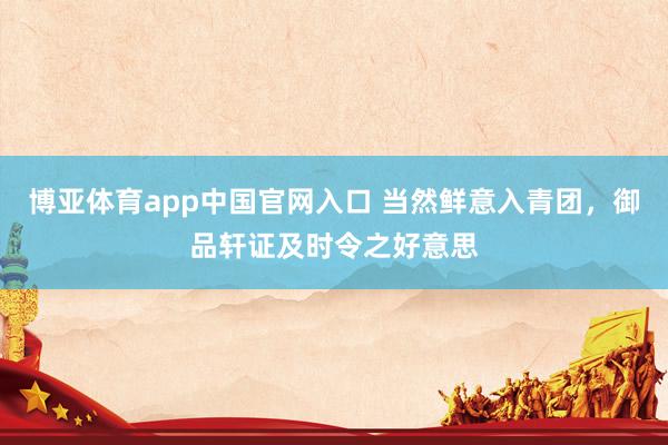 博亚体育app中国官网入口 当然鲜意入青团，御品轩证及时令之好意思