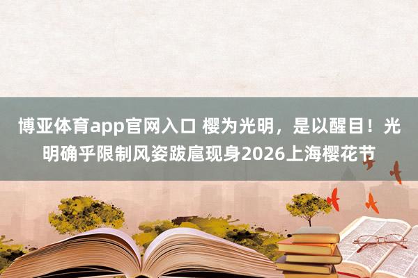博亚体育app官网入口 樱为光明,是以醒目!光明确乎限制风姿跋扈现身2026上海樱花节