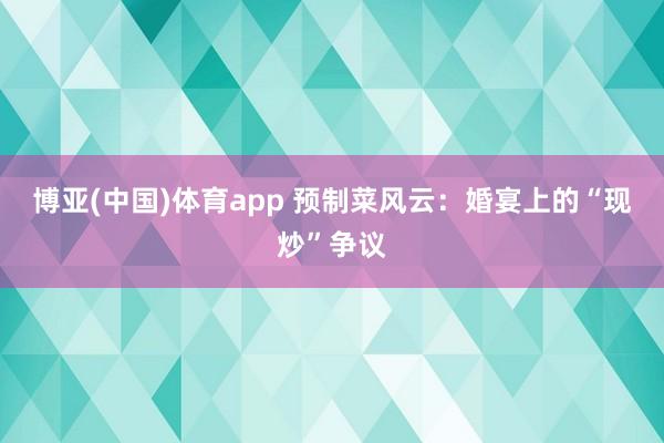 博亚(中国)体育app 预制菜风云：婚宴上的“现炒”争议