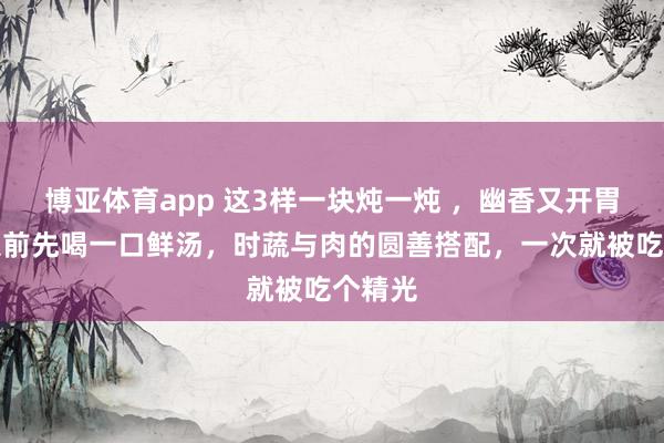 博亚体育app 这3样一块炖一炖 ，幽香又开胃！吃菜前先喝一口鲜汤，时蔬与肉的圆善搭配，一次就被吃个精光