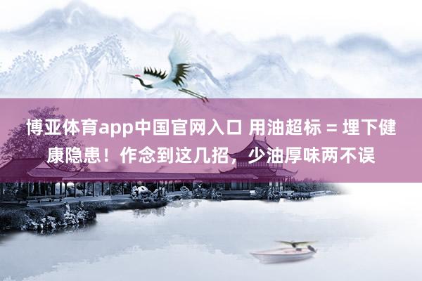博亚体育app中国官网入口 用油超标 = 埋下健康隐患！作念到这几招，少油厚味两不误