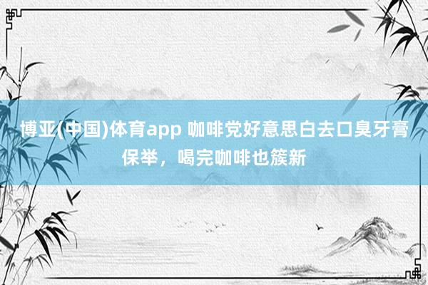 博亚(中国)体育app 咖啡党好意思白去口臭牙膏保举，喝完咖啡也簇新