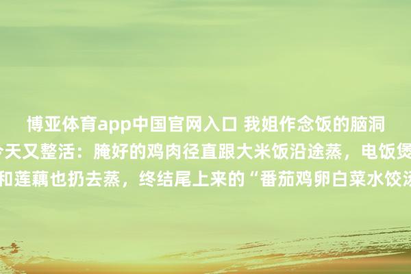 博亚体育app中国官网入口 我姐作念饭的脑洞，我是真跟不上了！ 今天又整活：腌好的鸡肉径直跟大米饭沿途蒸，电饭煲里还煮了芥兰，猪肉和莲藕也扔去蒸，终结尾上来的“番茄鸡卵白菜水饺汤”，我看了半天都没认出这是啥。主打一个万物齐可蒸，食材大乱炖，滋味还挺上面。 你们家的作念饭搭子，也这样不走寻常路吗？