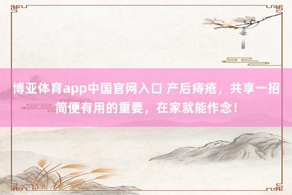 博亚体育app中国官网入口 产后痔疮，共享一招简便有用的重要，在家就能作念！