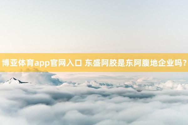 博亚体育app官网入口 东盛阿胶是东阿腹地企业吗？