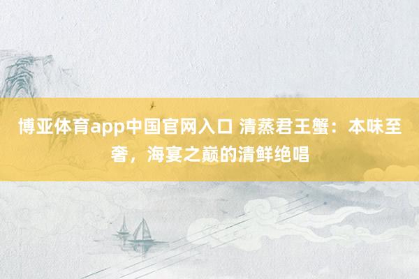 博亚体育app中国官网入口 清蒸君王蟹：本味至奢，海宴之巅的清鲜绝唱