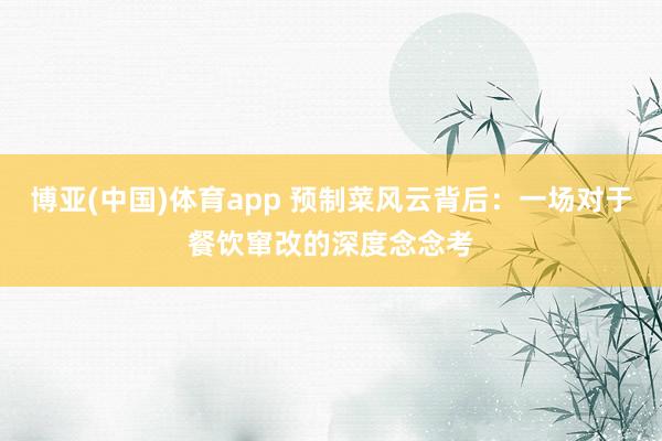 博亚(中国)体育app 预制菜风云背后：一场对于餐饮窜改的深度念念考