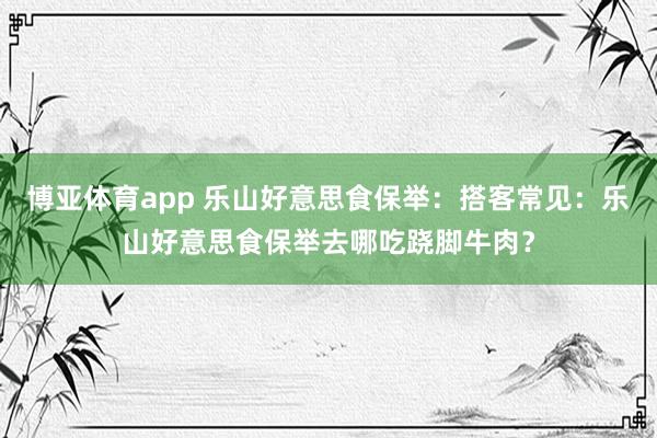 博亚体育app 乐山好意思食保举：搭客常见：乐山好意思食保举去哪吃跷脚牛肉？