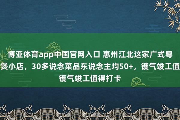 博亚体育app中国官网入口 惠州江北这家广式粤菜啫啫煲小店，30多说念菜品东说念主均50+，镬气竣工值得打卡