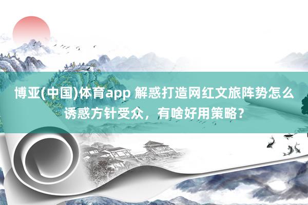 博亚(中国)体育app 解惑打造网红文旅阵势怎么诱惑方针受众，有啥好用策略？