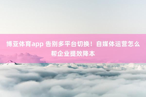 博亚体育app 告别多平台切换！自媒体运营怎么帮企业提效降本