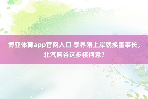 博亚体育app官网入口 享界刚上岸就换董事长，北汽蓝谷这步棋何意？